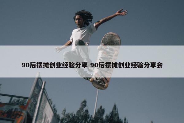 90后摆摊创业经验分享 90后摆摊创业经验分享会