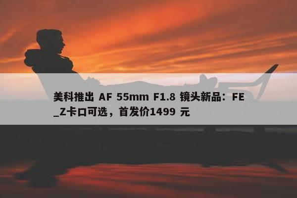 美科推出 AF 55mm F1.8 镜头新品：FE_Z卡口可选，首发价1499 元