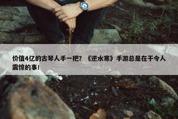 价值4亿的古琴人手一把？《逆水寒》手游总是在干令人震惊的事！