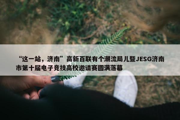 “这一站，济南”高新百联有个潮流局儿暨JESG济南市第十届电子竞技高校邀请赛圆满落幕