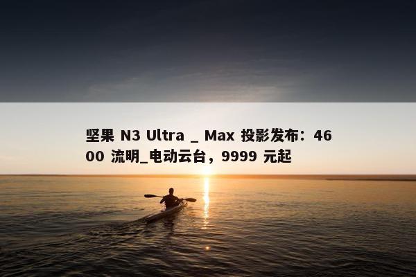 坚果 N3 Ultra _ Max 投影发布：4600 流明_电动云台，9999 元起