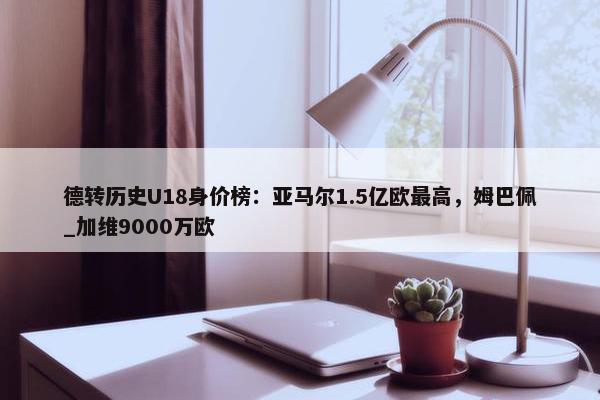 德转历史U18身价榜：亚马尔1.5亿欧最高，姆巴佩_加维9000万欧