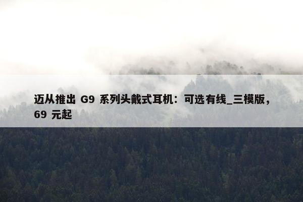 迈从推出 G9 系列头戴式耳机：可选有线_三模版，69 元起