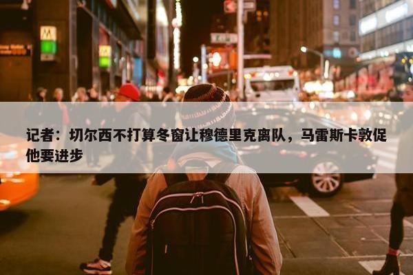 记者：切尔西不打算冬窗让穆德里克离队，马雷斯卡敦促他要进步