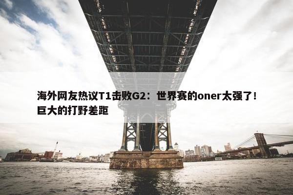 海外网友热议T1击败G2：世界赛的oner太强了！巨大的打野差距