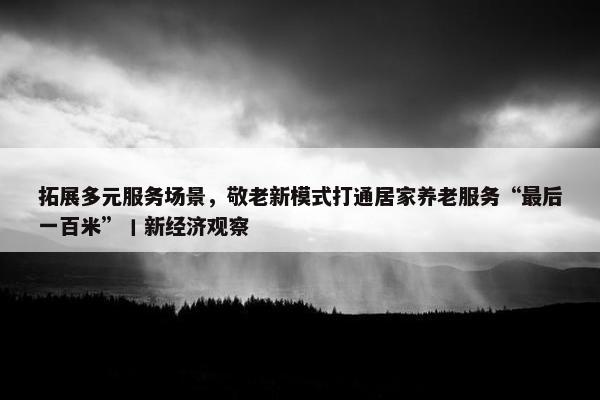 拓展多元服务场景，敬老新模式打通居家养老服务“最后一百米”丨新经济观察