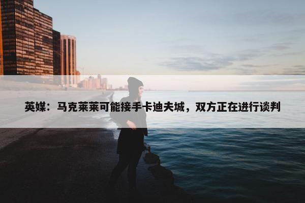 英媒：马克莱莱可能接手卡迪夫城，双方正在进行谈判