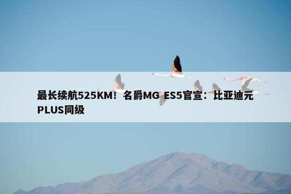 最长续航525KM！名爵MG ES5官宣：比亚迪元PLUS同级