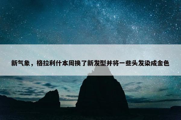 新气象，格拉利什本周换了新发型并将一些头发染成金色