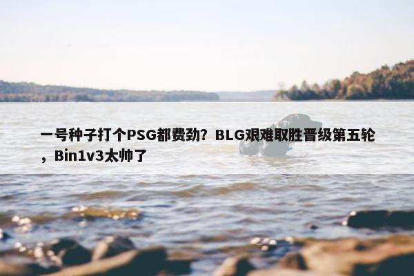 一号种子打个PSG都费劲？BLG艰难取胜晋级第五轮，Bin1v3太帅了