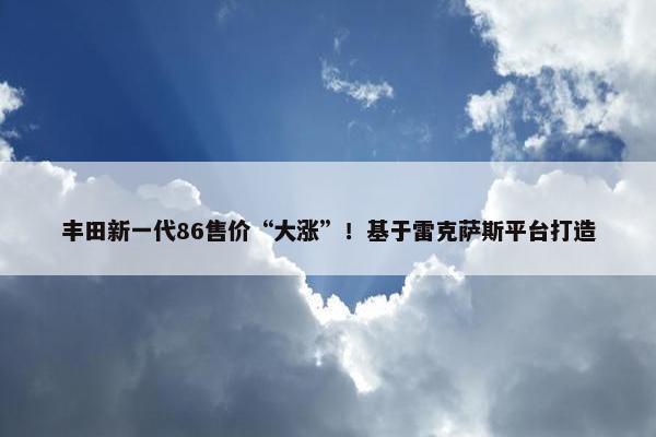 丰田新一代86售价“大涨”！基于雷克萨斯平台打造