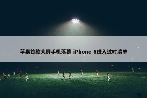 苹果首款大屏手机落幕 iPhone 6进入过时清单