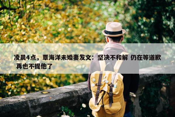 凌晨4点，覃海洋未婚妻发文：坚决不和解 仍在等道歉 再也不提他了