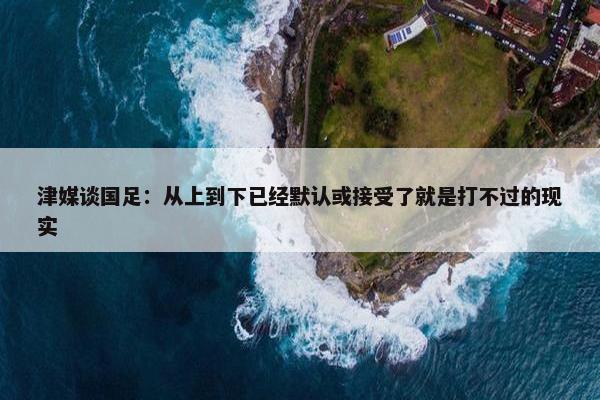 津媒谈国足：从上到下已经默认或接受了就是打不过的现实