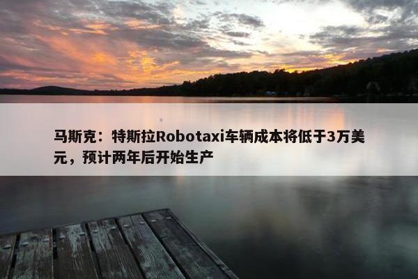 马斯克：特斯拉Robotaxi车辆成本将低于3万美元，预计两年后开始生产