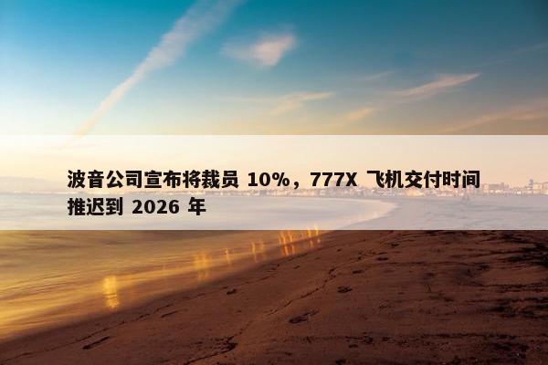 波音公司宣布将裁员 10%，777X 飞机交付时间推迟到 2026 年