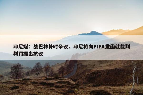 印尼媒：战巴林补时争议，印尼将向FIFA发函就裁判判罚提出抗议