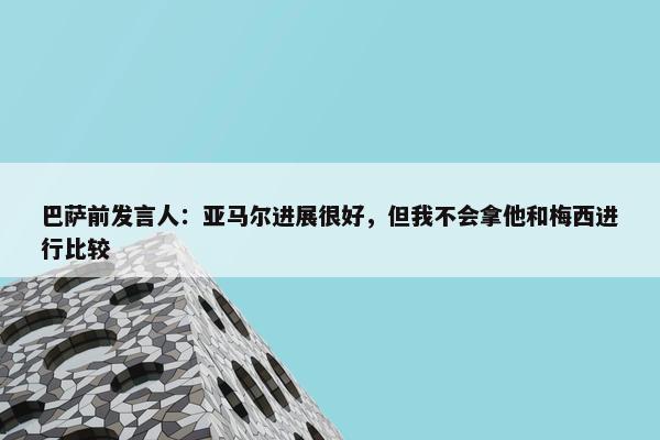 巴萨前发言人：亚马尔进展很好，但我不会拿他和梅西进行比较