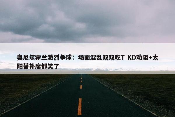 奥尼尔霍兰激烈争球：场面混乱双双吃T KD劝阻+太阳替补席都笑了