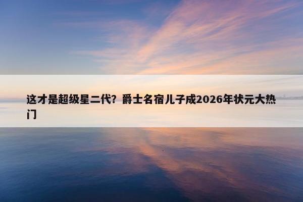 这才是超级星二代？爵士名宿儿子成2026年状元大热门