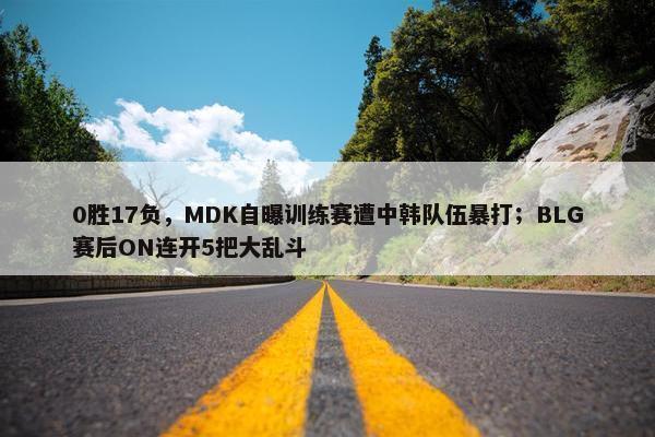 0胜17负，MDK自曝训练赛遭中韩队伍暴打；BLG赛后ON连开5把大乱斗