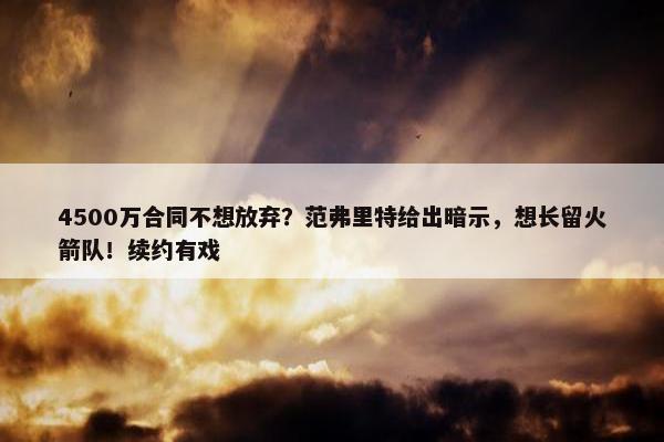 4500万合同不想放弃？范弗里特给出暗示，想长留火箭队！续约有戏