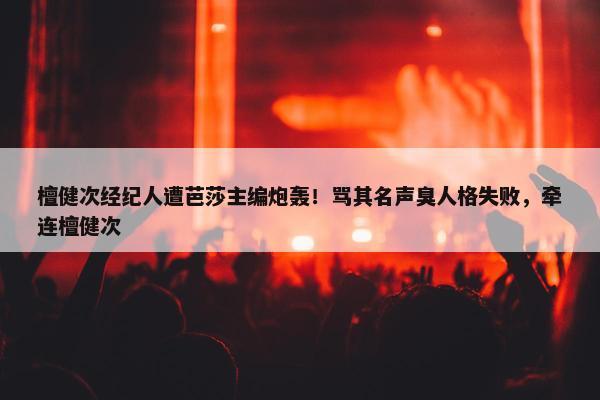 檀健次经纪人遭芭莎主编炮轰！骂其名声臭人格失败，牵连檀健次