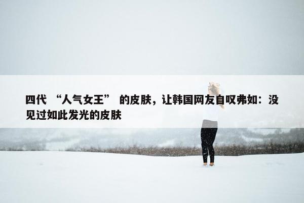 四代 “人气女王” 的皮肤，让韩国网友自叹弗如：没见过如此发光的皮肤