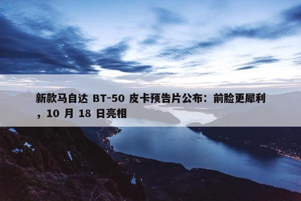 新款马自达 BT-50 皮卡预告片公布：前脸更犀利，10 月 18 日亮相