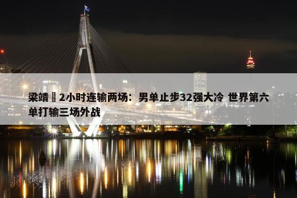 梁靖崑2小时连输两场：男单止步32强大冷 世界第六单打输三场外战