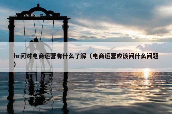 hr问对电商运营有什么了解（电商运营应该问什么问题）