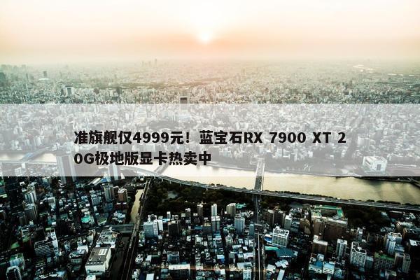 准旗舰仅4999元！蓝宝石RX 7900 XT 20G极地版显卡热卖中