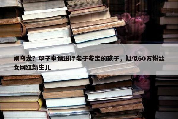 闹乌龙？华子申请进行亲子鉴定的孩子，疑似60万粉丝女网红新生儿