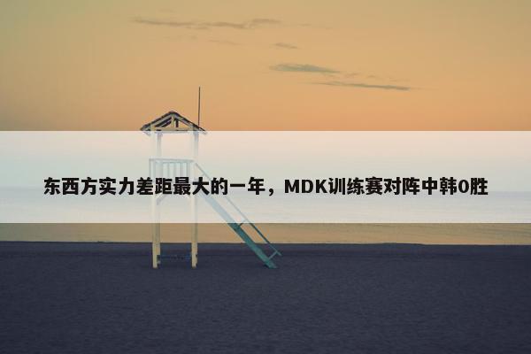 东西方实力差距最大的一年，MDK训练赛对阵中韩0胜