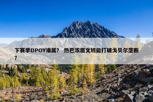 下赛季DPOY谁属？ 热巴浓眉文班能打破戈贝尔垄断？