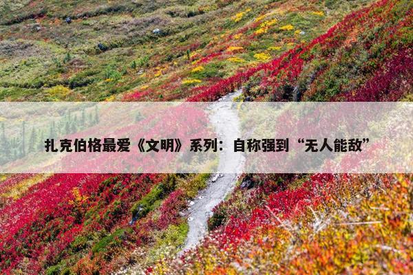 扎克伯格最爱《文明》系列：自称强到“无人能敌”