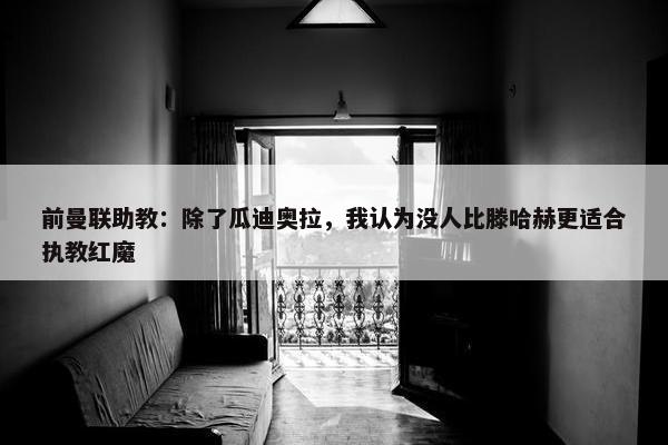 前曼联助教：除了瓜迪奥拉，我认为没人比滕哈赫更适合执教红魔