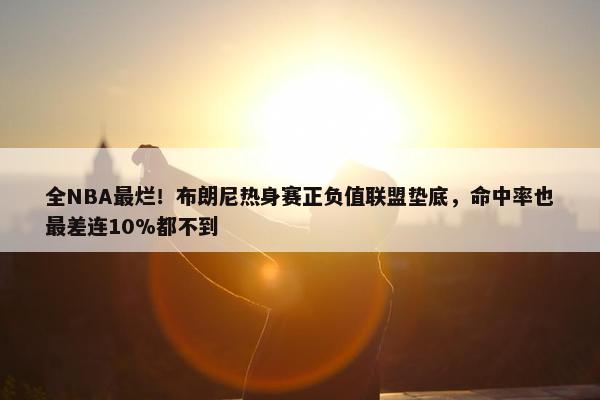 全NBA最烂！布朗尼热身赛正负值联盟垫底，命中率也最差连10%都不到