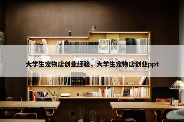 大学生宠物店创业经验，大学生宠物店创业ppt