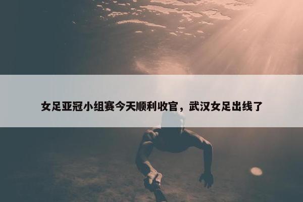 女足亚冠小组赛今天顺利收官，武汉女足出线了