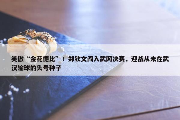 笑傲“金花德比”！郑钦文闯入武网决赛，迎战从未在武汉输球的头号种子