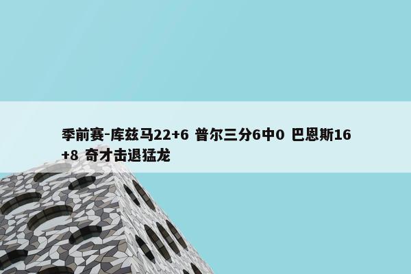 季前赛-库兹马22+6 普尔三分6中0 巴恩斯16+8 奇才击退猛龙