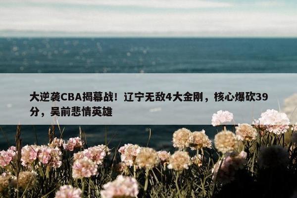 大逆袭CBA揭幕战！辽宁无敌4大金刚，核心爆砍39分，吴前悲情英雄