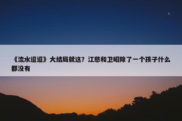 《流水迢迢》大结局就这？江慈和卫昭除了一个孩子什么都没有