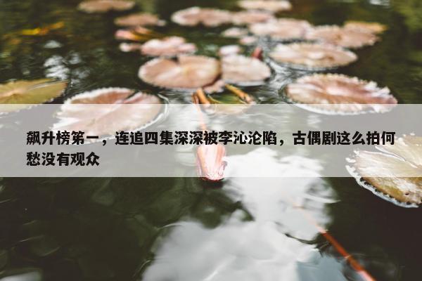 飙升榜笫一，连追四集深深被李沁沦陷，古偶剧这么拍何愁没有观众