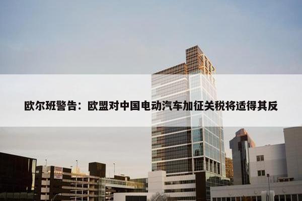 欧尔班警告：欧盟对中国电动汽车加征关税将适得其反