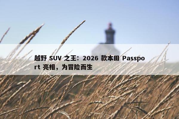 越野 SUV 之王：2026 款本田 Passport 亮相，为冒险而生