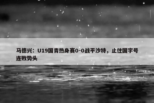 马德兴：U19国青热身赛0-0战平沙特，止住国字号连败势头