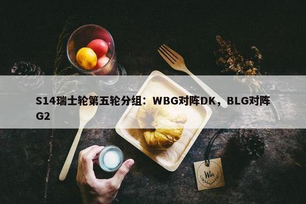 S14瑞士轮第五轮分组：WBG对阵DK，BLG对阵G2