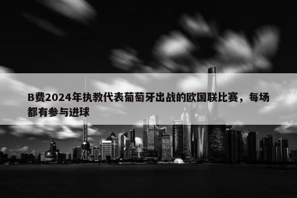 B费2024年执教代表葡萄牙出战的欧国联比赛，每场都有参与进球